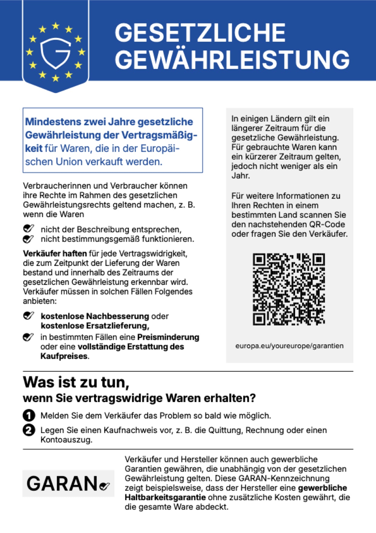 Gesetzliche Gewährleistung. Mindestens zwei Jahre gesetzliche Gewährleistung der Vertragsmäßigkeit für Waren, die in der Europäischen Union verkauft werden. Verbraucherinnen und Verbraucher können ihre Rechte im Rahmen des gesetzlichen Gewährleistungsrechts geltend machen, z. B. wenn die Waren nicht der Beschreibung entsprechen oder nicht bestimmungsgemäß funktionieren. Verkäufer haften für jede Vertragswidrigkeit, die zum Zeitpunkt der Lieferung der Waren bestand und innerhalb des Zeitraums der gesetzlichen Gewährleistung erkennbar wird. Verkäufer müssen in solchen Fällen Folgendes anbieten: kostenlose Nachbesserung oder kostenlose Ersatzlieferung, in bestimmten Fällen eine Preisminderung oder eine vollständige Erstattung des Kaufpreises. In einigen Ländern gilt ein längerer Zeitraum für die gesetzliche Gewährleistung. Für gebrauchte Waren kann ein kürzerer Zeitraum gelten, jedoch nicht weniger als ein Jahr. Für weitere Informationen zu Ihren Rechten in einem bestimmten Land scannen Sie den QR-Code oder fragen Sie den Verkäufer: europa.eu/youreurope/garantien. Was ist zu tun, wenn Sie vertragswidrige Waren erhalten? 1. Melden Sie dem Verkäufer das Problem so bald wie möglich. 2. Legen Sie einen Kaufnachweis vor, z. B. die Quittung, Rechnung oder einen Kontoauszug. Verkäufer und Hersteller können auch gewerbliche Garantien gewähren, die unabhängig von der gesetzlichen Gewährleistung gelten. Die GARAN-Kennzeichnung zeigt beispielsweise, dass der Hersteller eine gewerbliche Haltbarkeitsgarantie ohne zusätzliche Kosten gewährt, die die gesamte Ware abdeckt.
